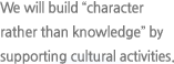 We will build “character rather than knowledge” by supporting cultural activities.